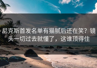 尼克斯首发名单有猫腻后还在笑？镜头一切过去就懂了，这谁顶得住