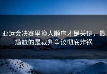 亚运会决赛里换人顺序才是关键，最尴尬的是裁判争议彻底炸锅