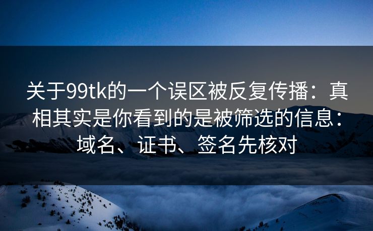 关于99tk的一个误区被反复传播：真相其实是你看到的是被筛选的信息：域名、证书、签名先核对